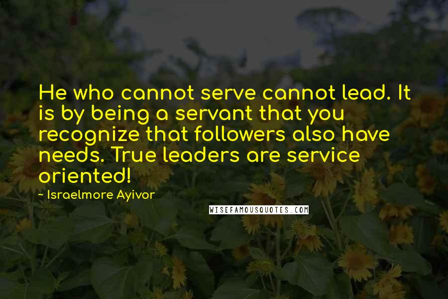 Israelmore Ayivor Quotes: He who cannot serve cannot lead. It is by being a servant that you recognize that followers also have needs. True leaders are service oriented!