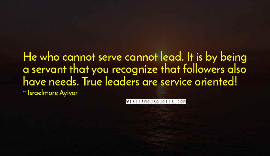 Israelmore Ayivor Quotes: He who cannot serve cannot lead. It is by being a servant that you recognize that followers also have needs. True leaders are service oriented!