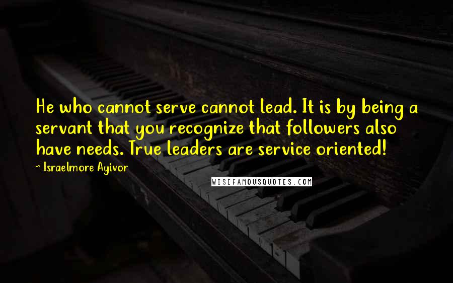 Israelmore Ayivor Quotes: He who cannot serve cannot lead. It is by being a servant that you recognize that followers also have needs. True leaders are service oriented!