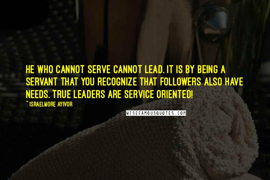 Israelmore Ayivor Quotes: He who cannot serve cannot lead. It is by being a servant that you recognize that followers also have needs. True leaders are service oriented!