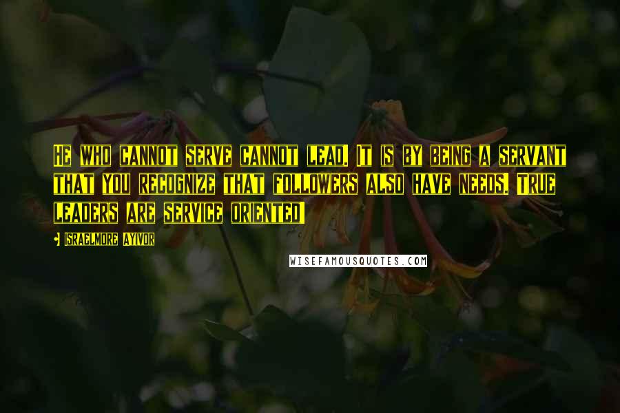 Israelmore Ayivor Quotes: He who cannot serve cannot lead. It is by being a servant that you recognize that followers also have needs. True leaders are service oriented!