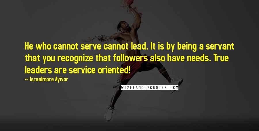 Israelmore Ayivor Quotes: He who cannot serve cannot lead. It is by being a servant that you recognize that followers also have needs. True leaders are service oriented!