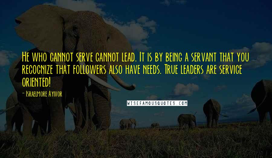 Israelmore Ayivor Quotes: He who cannot serve cannot lead. It is by being a servant that you recognize that followers also have needs. True leaders are service oriented!