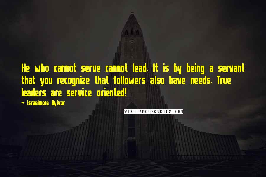 Israelmore Ayivor Quotes: He who cannot serve cannot lead. It is by being a servant that you recognize that followers also have needs. True leaders are service oriented!