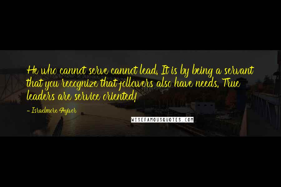 Israelmore Ayivor Quotes: He who cannot serve cannot lead. It is by being a servant that you recognize that followers also have needs. True leaders are service oriented!