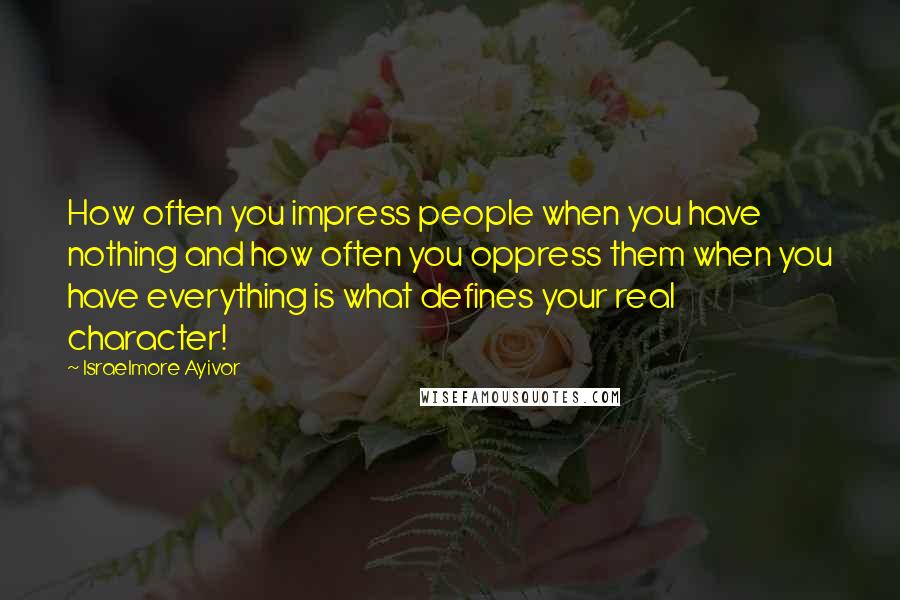 Israelmore Ayivor Quotes: How often you impress people when you have nothing and how often you oppress them when you have everything is what defines your real character!