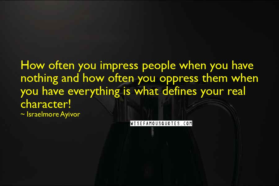 Israelmore Ayivor Quotes: How often you impress people when you have nothing and how often you oppress them when you have everything is what defines your real character!