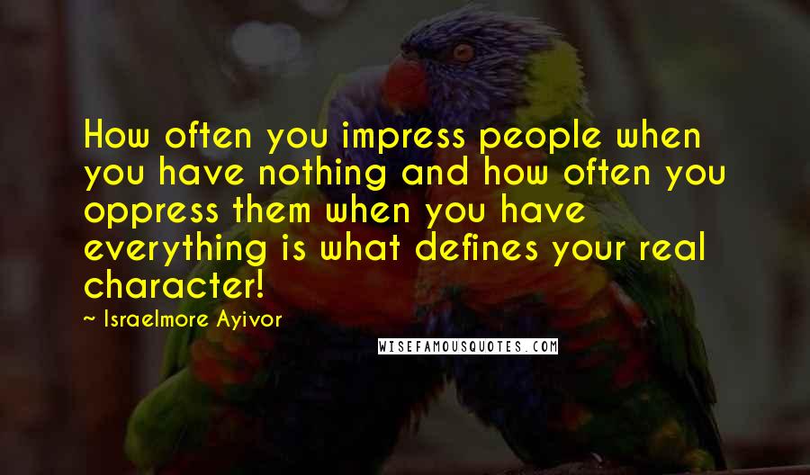 Israelmore Ayivor Quotes: How often you impress people when you have nothing and how often you oppress them when you have everything is what defines your real character!