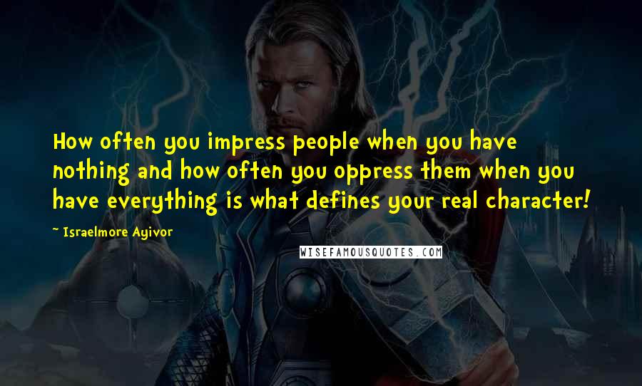 Israelmore Ayivor Quotes: How often you impress people when you have nothing and how often you oppress them when you have everything is what defines your real character!