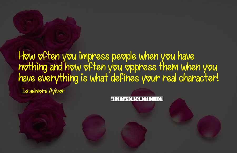 Israelmore Ayivor Quotes: How often you impress people when you have nothing and how often you oppress them when you have everything is what defines your real character!