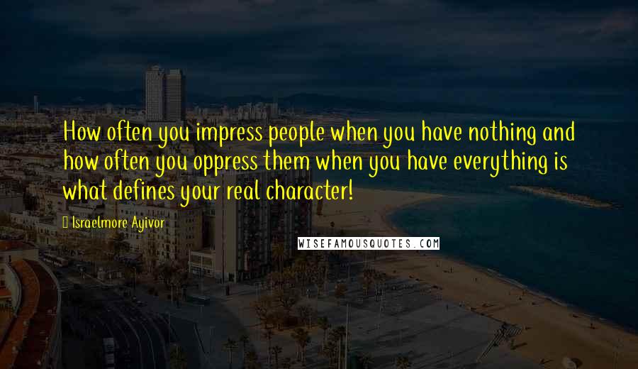 Israelmore Ayivor Quotes: How often you impress people when you have nothing and how often you oppress them when you have everything is what defines your real character!