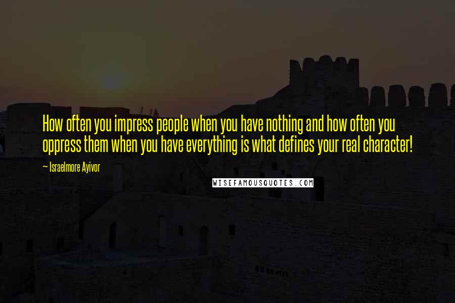 Israelmore Ayivor Quotes: How often you impress people when you have nothing and how often you oppress them when you have everything is what defines your real character!