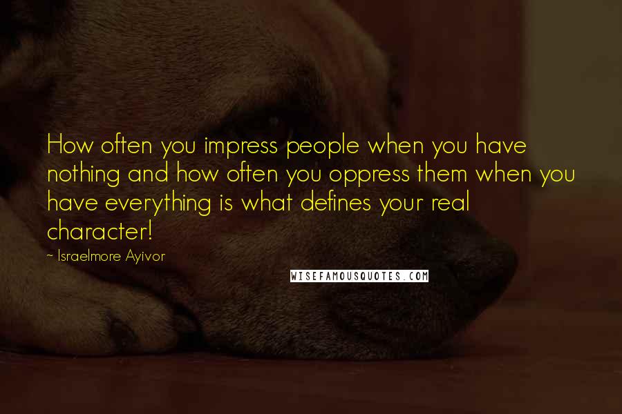 Israelmore Ayivor Quotes: How often you impress people when you have nothing and how often you oppress them when you have everything is what defines your real character!