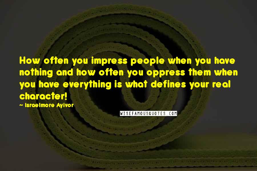Israelmore Ayivor Quotes: How often you impress people when you have nothing and how often you oppress them when you have everything is what defines your real character!