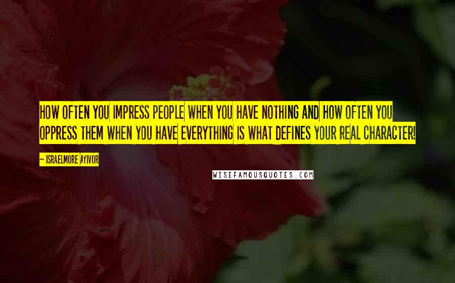 Israelmore Ayivor Quotes: How often you impress people when you have nothing and how often you oppress them when you have everything is what defines your real character!