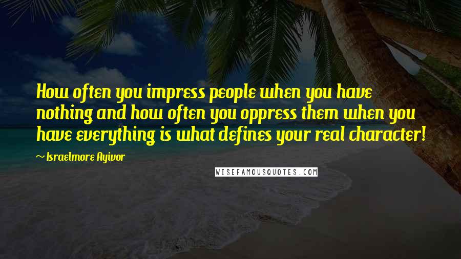 Israelmore Ayivor Quotes: How often you impress people when you have nothing and how often you oppress them when you have everything is what defines your real character!