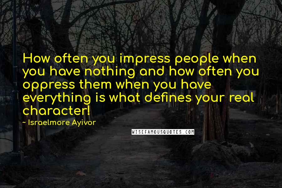 Israelmore Ayivor Quotes: How often you impress people when you have nothing and how often you oppress them when you have everything is what defines your real character!