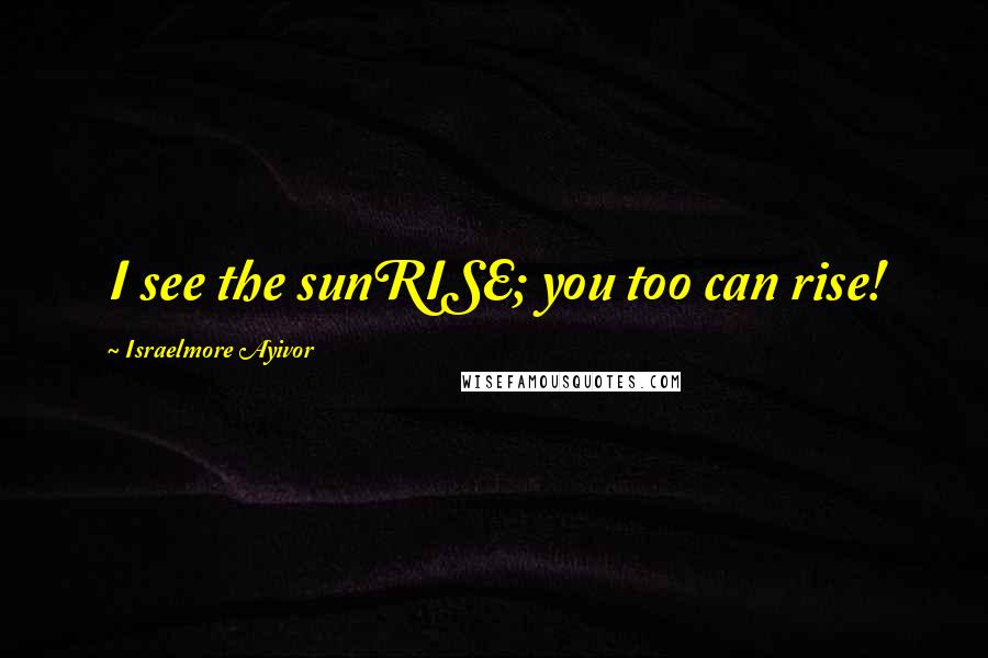 Israelmore Ayivor Quotes: I see the sunRISE; you too can rise!