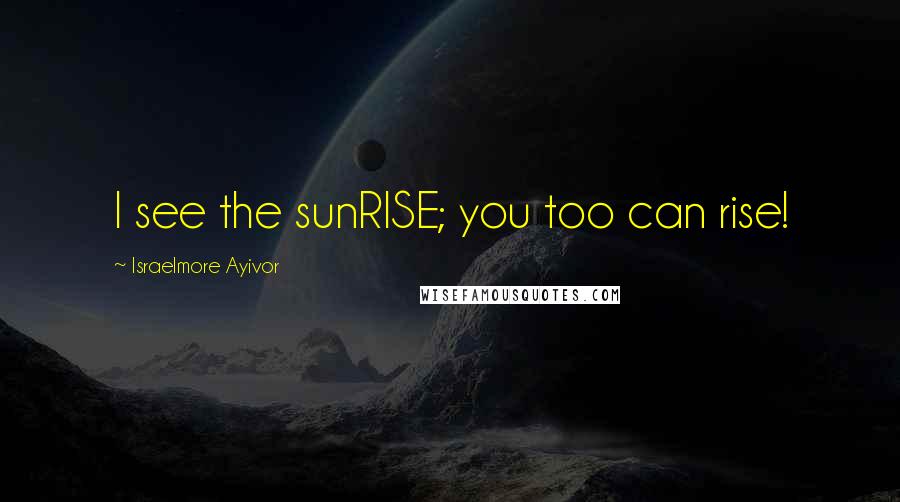 Israelmore Ayivor Quotes: I see the sunRISE; you too can rise!