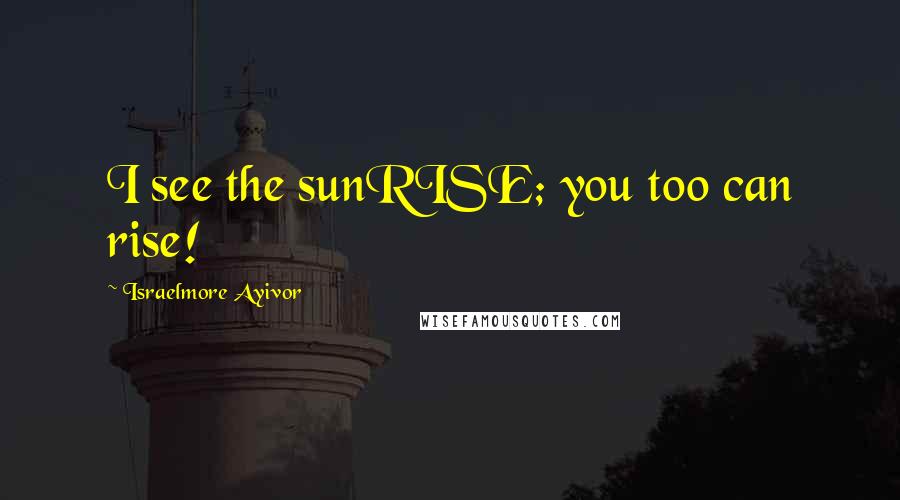 Israelmore Ayivor Quotes: I see the sunRISE; you too can rise!
