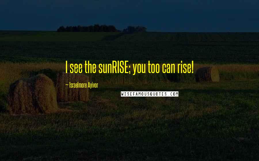 Israelmore Ayivor Quotes: I see the sunRISE; you too can rise!