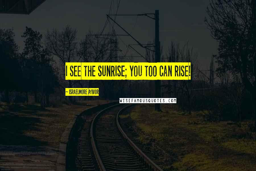 Israelmore Ayivor Quotes: I see the sunRISE; you too can rise!