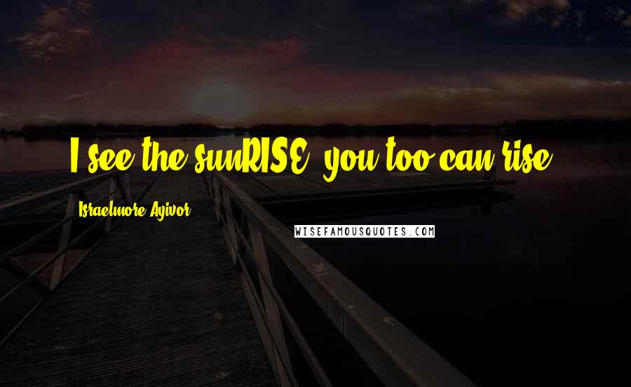 Israelmore Ayivor Quotes: I see the sunRISE; you too can rise!