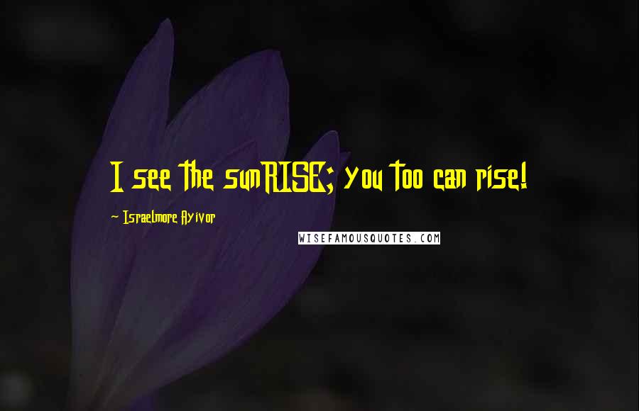 Israelmore Ayivor Quotes: I see the sunRISE; you too can rise!
