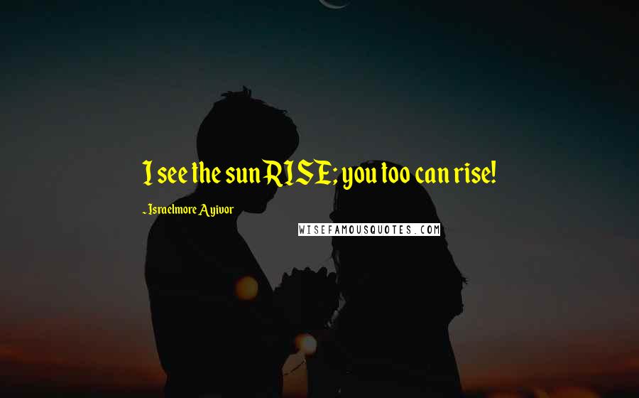 Israelmore Ayivor Quotes: I see the sunRISE; you too can rise!