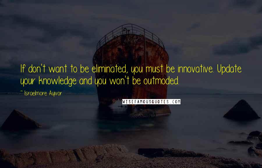Israelmore Ayivor Quotes: If don't want to be eliminated, you must be innovative. Update your knowledge and you won't be outmoded.