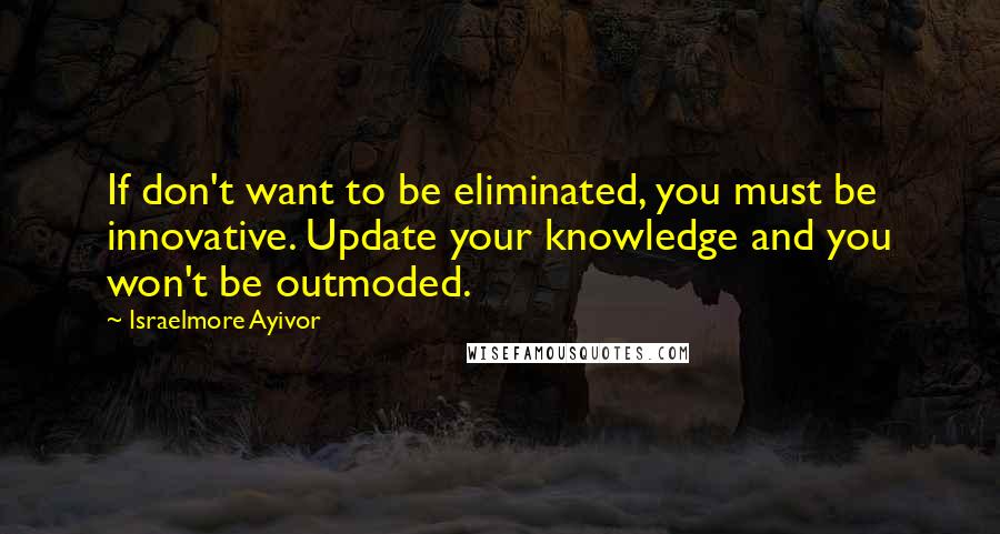 Israelmore Ayivor Quotes: If don't want to be eliminated, you must be innovative. Update your knowledge and you won't be outmoded.