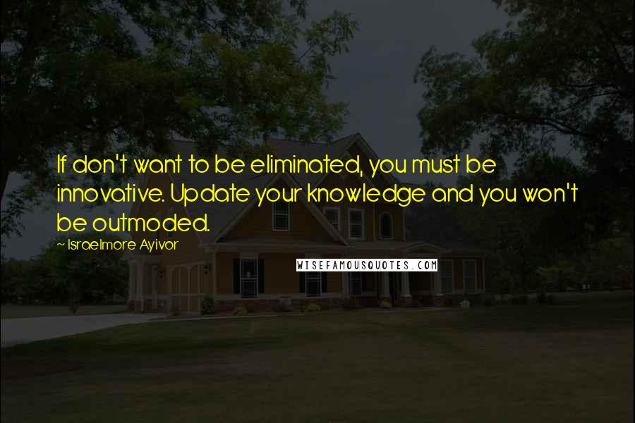 Israelmore Ayivor Quotes: If don't want to be eliminated, you must be innovative. Update your knowledge and you won't be outmoded.