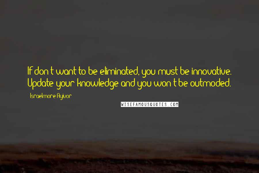 Israelmore Ayivor Quotes: If don't want to be eliminated, you must be innovative. Update your knowledge and you won't be outmoded.