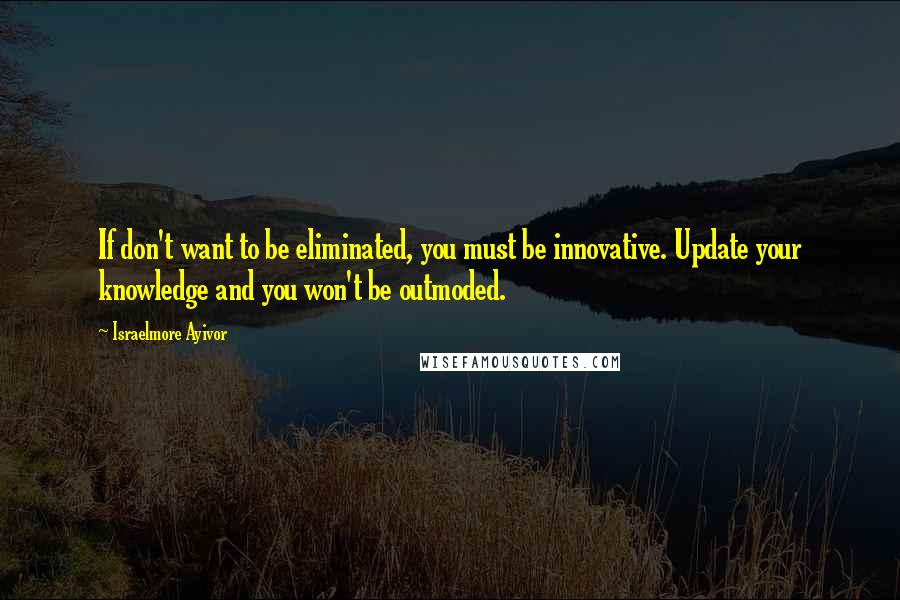 Israelmore Ayivor Quotes: If don't want to be eliminated, you must be innovative. Update your knowledge and you won't be outmoded.