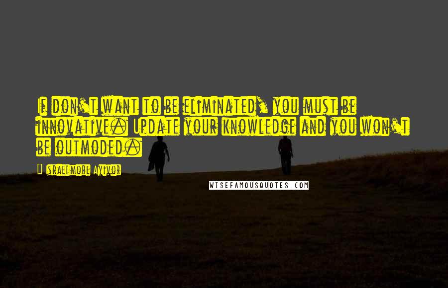 Israelmore Ayivor Quotes: If don't want to be eliminated, you must be innovative. Update your knowledge and you won't be outmoded.