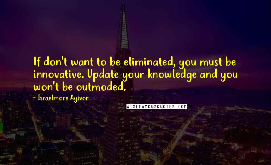 Israelmore Ayivor Quotes: If don't want to be eliminated, you must be innovative. Update your knowledge and you won't be outmoded.