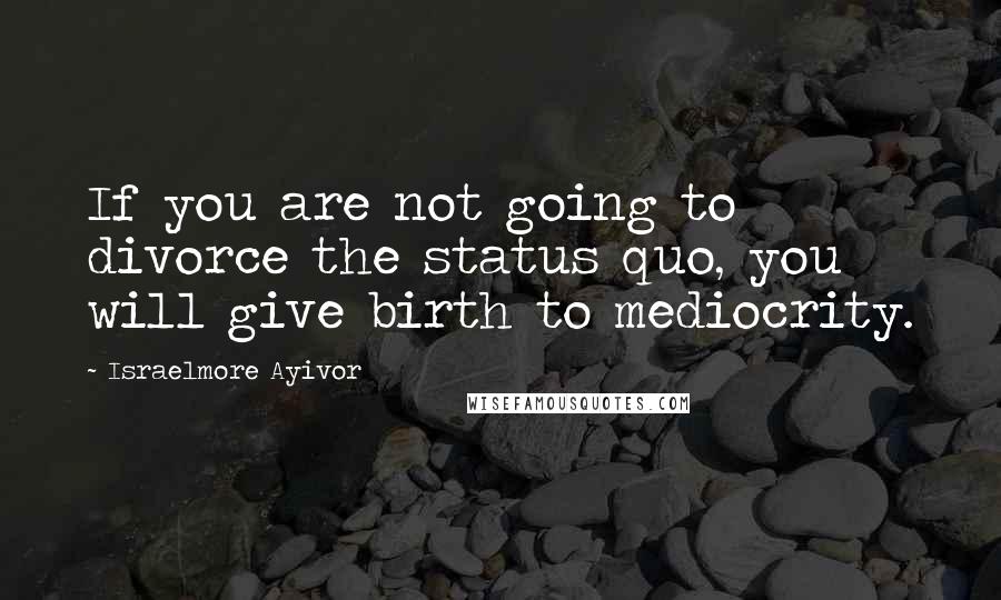 Israelmore Ayivor Quotes: If you are not going to divorce the status quo, you will give birth to mediocrity.