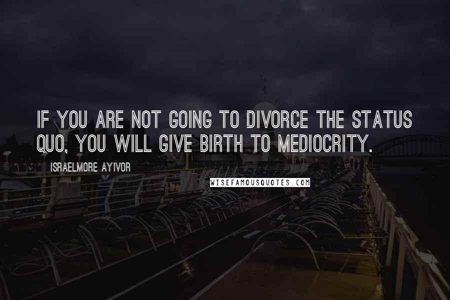 Israelmore Ayivor Quotes: If you are not going to divorce the status quo, you will give birth to mediocrity.