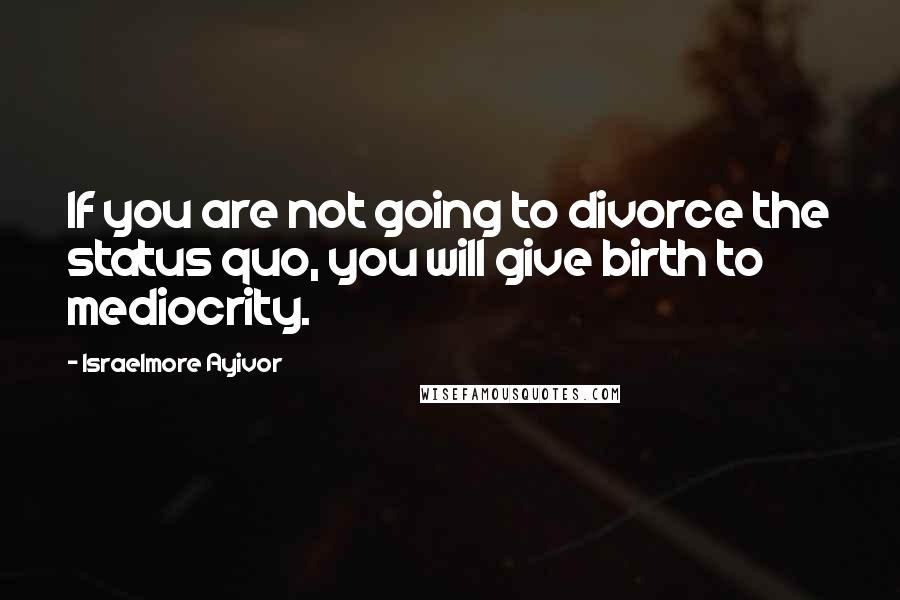 Israelmore Ayivor Quotes: If you are not going to divorce the status quo, you will give birth to mediocrity.