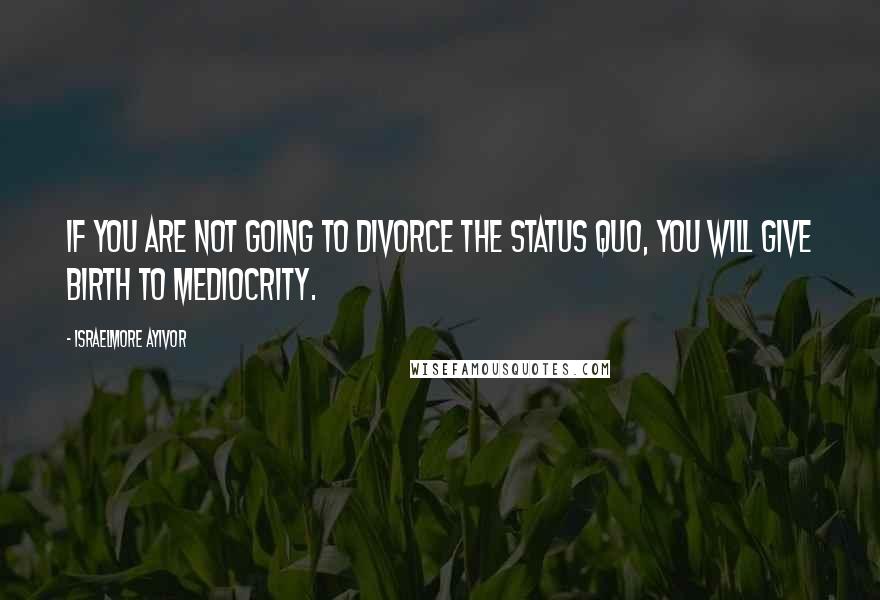 Israelmore Ayivor Quotes: If you are not going to divorce the status quo, you will give birth to mediocrity.
