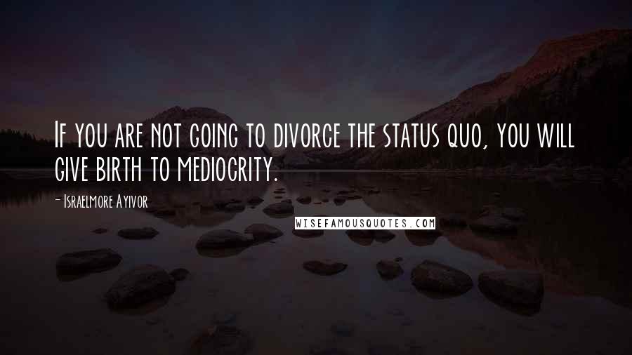 Israelmore Ayivor Quotes: If you are not going to divorce the status quo, you will give birth to mediocrity.