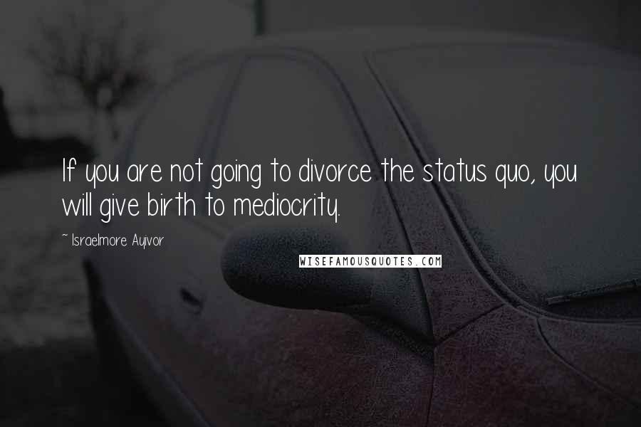 Israelmore Ayivor Quotes: If you are not going to divorce the status quo, you will give birth to mediocrity.