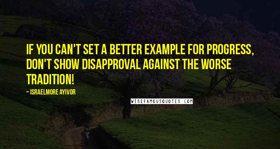 Israelmore Ayivor Quotes: If you can't set a better example for progress, don't show disapproval against the worse tradition!