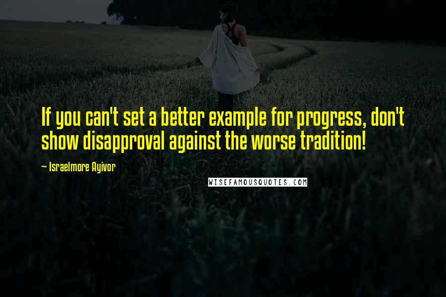 Israelmore Ayivor Quotes: If you can't set a better example for progress, don't show disapproval against the worse tradition!