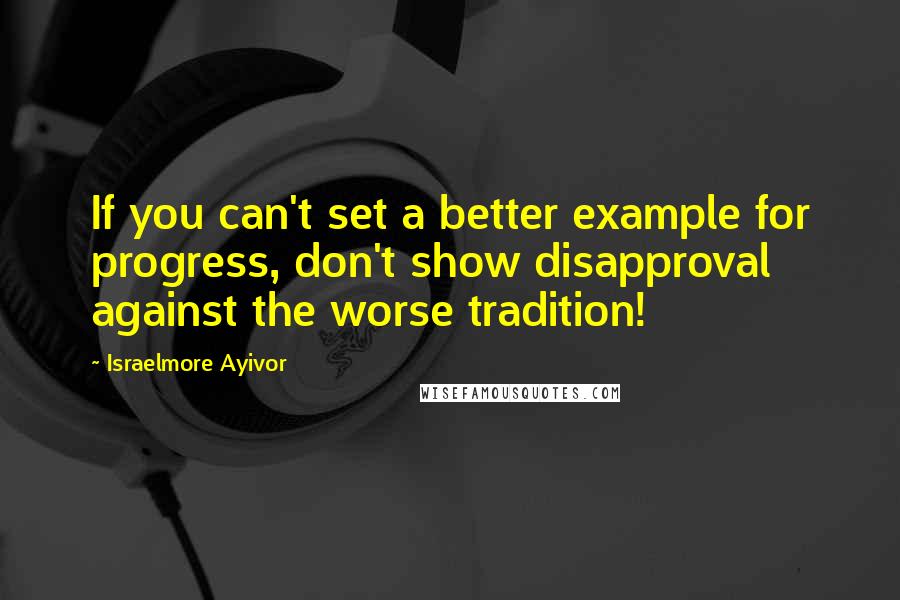 Israelmore Ayivor Quotes: If you can't set a better example for progress, don't show disapproval against the worse tradition!