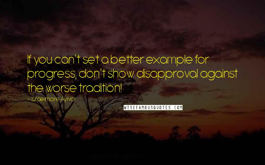 Israelmore Ayivor Quotes: If you can't set a better example for progress, don't show disapproval against the worse tradition!