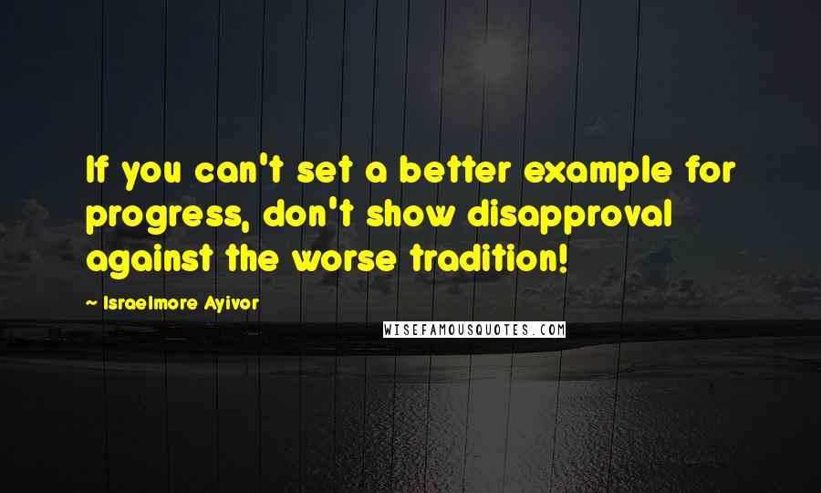 Israelmore Ayivor Quotes: If you can't set a better example for progress, don't show disapproval against the worse tradition!