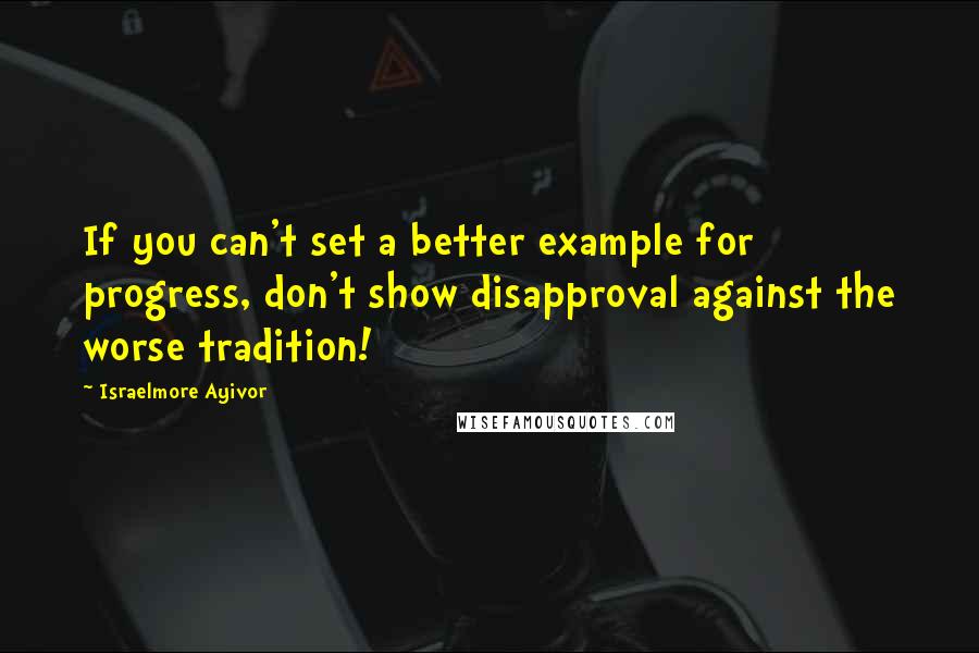 Israelmore Ayivor Quotes: If you can't set a better example for progress, don't show disapproval against the worse tradition!