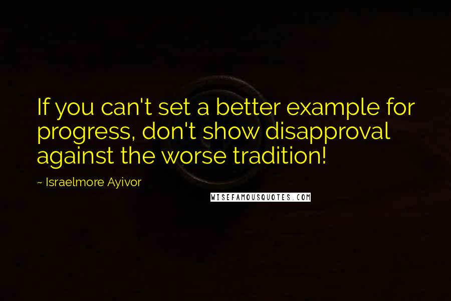 Israelmore Ayivor Quotes: If you can't set a better example for progress, don't show disapproval against the worse tradition!