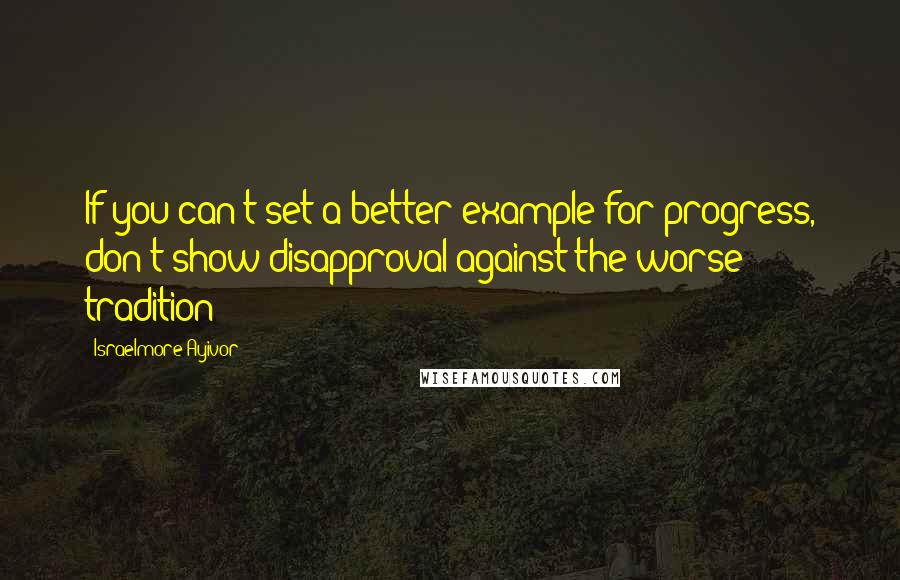 Israelmore Ayivor Quotes: If you can't set a better example for progress, don't show disapproval against the worse tradition!